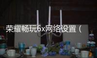 榮耀暢玩6x網(wǎng)絡(luò)設(shè)置（華為榮耀暢玩6XBLN