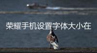 榮耀手機設置字體大小在哪里設置（榮耀手機怎么調整字體大小）