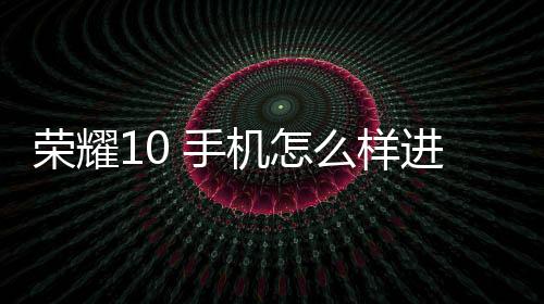 榮耀10 手機怎么樣進入fastboot模式呢？fastboot一鍵輕松刷機