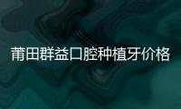 莆田群益口腔種植牙價格公布:徐超凡醫(yī)生做種植牙收費(fèi)不貴