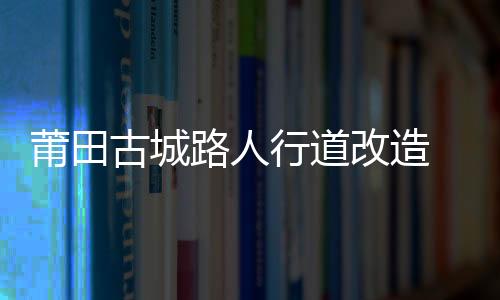 莆田古城路人行道改造 年底竣工
