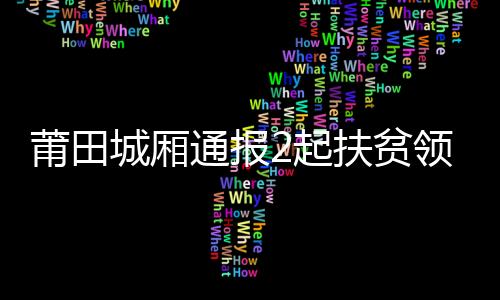 莆田城廂通報2起扶貧領域不正之風和腐敗問題典型案例