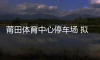 莆田體育中心停車場 擬年底開始收費