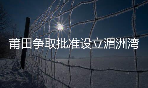 莆田爭(zhēng)取批準(zhǔn)設(shè)立湄洲灣保稅港區(qū)
