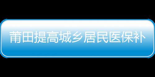 莆田提高城鄉居民醫保補助標準