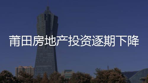 莆田房地產(chǎn)投資逐期下降 比去年同期回落36.1%