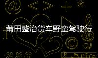莆田整治貨車野蠻駕駛行為 歡迎市民監(jiān)督舉報(bào)