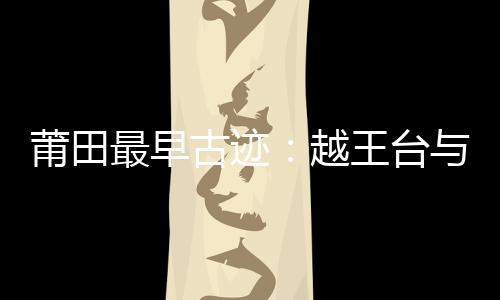 莆田最早古跡：越王臺(tái)與鐘潭噌響