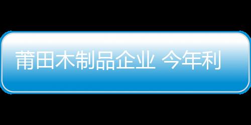 莆田木制品企業(yè) 今年利潤增長幾乎為零