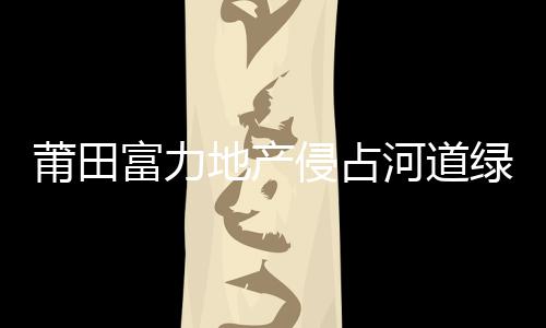莆田富力地產侵占河道綠地建工棚續：占河道工棚逾期仍未拆