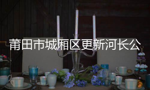 莆田市城廂區更新河長公示牌232塊 推動全民參與管河護河