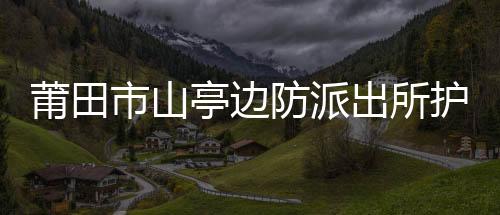 莆田市山亭邊防派出所護(hù)航重點(diǎn)項(xiàng)目成效明顯