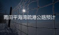 莆田平海灣疏港公路預計8月1日全線試通車