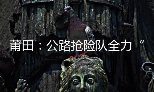 莆田：公路搶險隊全力“清障” 保暢通