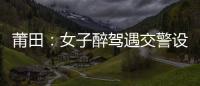 莆田：女子醉駕遇交警設卡檢查 逃離途中車輛爆胎被抓獲