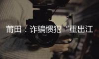莆田：詐騙慣犯“重出江湖” 專挑老年人下手
