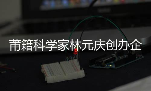 莆籍科學(xué)家林元慶創(chuàng)辦企業(yè)入選人工智能產(chǎn)業(yè)獨角獸50強(qiáng)