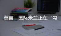 莫吉：國(guó)際米蘭正在“勾引”羅馬雙星
