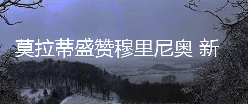莫拉蒂盛贊穆里尼奧 新赫雷拉升華藍黑軍