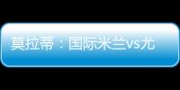莫拉蒂：國際米蘭vs尤文圖斯？一場經典戰