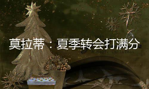 莫拉蒂：夏季轉(zhuǎn)會打滿分 沒必要進(jìn)米蘭更多球
