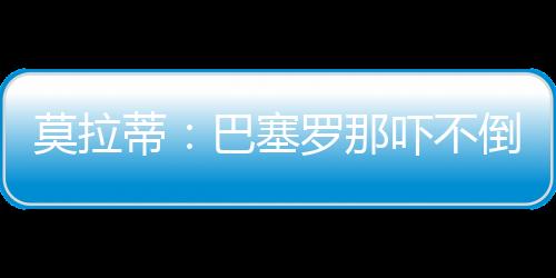 莫拉蒂：巴塞羅那嚇不倒穆里尼奧