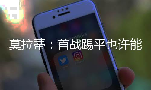 莫拉蒂：首戰踢平也許能避開壞運氣