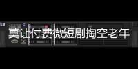 莫讓付費微短劇掏空老年人錢包