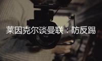 萊因克爾談曼聯(lián)：防反踢強(qiáng)隊(duì)行，遇弱隊(duì)則顯短板