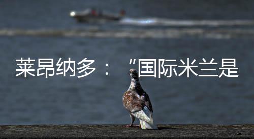 萊昂納多：“國際米蘭是夢想和挑戰”