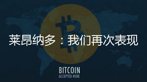 萊昂納多：我們再次表現出了自己的成熟