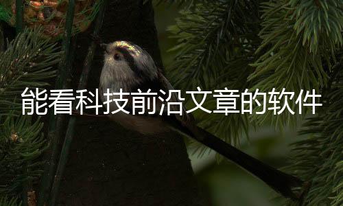 能看科技前沿文章的軟件叫什么，關于能看科技前沿文章的軟件詳細情況