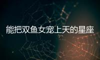 能把雙魚女寵上天的星座男