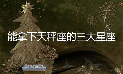 能拿下天秤座的三大星座 能拿捏住天秤座的3個星座