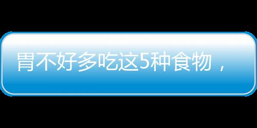 胃不好多吃這5種食物，助消化、減疼痛、修護(hù)胃黏膜