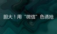 膽大！用“微信”色誘搶劫，昭陽警方抓獲7人，最小16歲！！