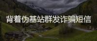 背著偽基站群發(fā)詐騙短信 有人點鏈接卡被盜刷