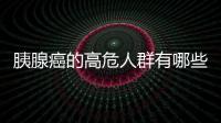 胰腺癌的高危人群有哪些呢？怎么調理？