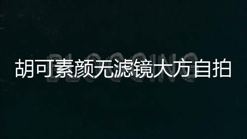 胡可素顏無濾鏡大方自拍：真實的自己覺得挺踏實