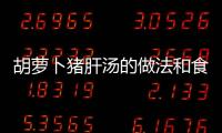 胡蘿卜豬肝湯的做法和食材用料及健康功效