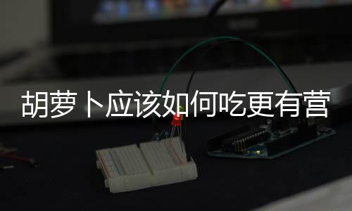 胡蘿卜應該如何吃更有營養
