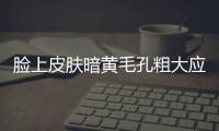 臉上皮膚暗黃毛孔粗大應(yīng)該如何辦