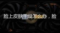 臉上皮膚干燥怎么辦，臉上皮膚干燥的原因