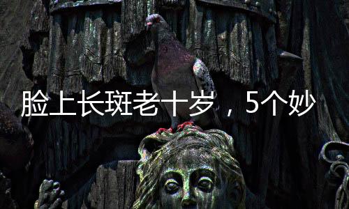 臉上長斑老十歲，5個妙招教你解決