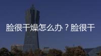 臉很干燥怎么辦？臉很干燥的補水方法