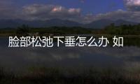 臉部松弛下垂怎么辦 如何改善臉部松弛下垂