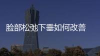 臉部松弛下垂如何改善 臉部為何會松弛