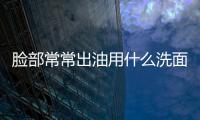 臉部常常出油用什么洗面奶  毛孔粗大臉上出油強大的合理調理方式