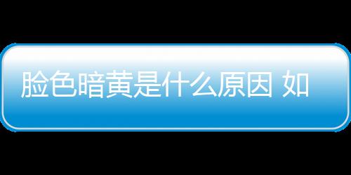 臉色暗黃是什么原因 如何改善臉色暗黃