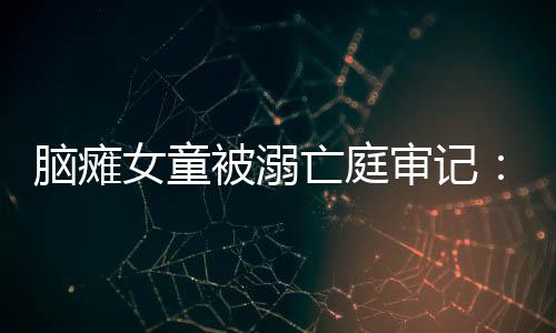 腦癱女童被溺亡庭審記：爸爸爺爺均認罪，曾商量毒死、捂死孩子